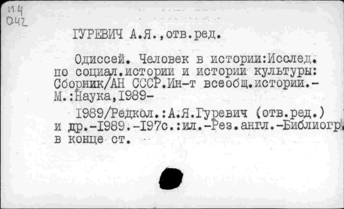 ﻿--------
0Ч7_	..... :
ГУРЕВИЧ А.Я..отв.ред.
Одиссей. Человек в истории:Исслед. по социал.истории и истории культуры: Сборник/АН СССР.Ин-т всеобщ.истории.-М. :Наука,1989-
1989/Редкол.: А.Я.Гуревич (отв.ред.) и др.-1989.-197с.:ил.-Рез.англ.-Библиогр, в конце ст.